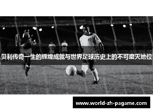 贝利传奇一生的辉煌成就与世界足球历史上的不可磨灭地位