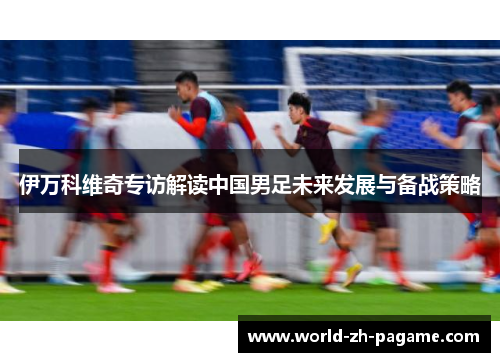 伊万科维奇专访解读中国男足未来发展与备战策略