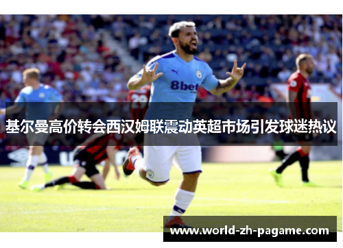 基尔曼高价转会西汉姆联震动英超市场引发球迷热议