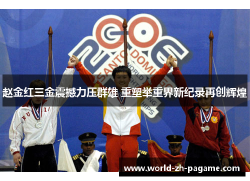 赵金红三金震撼力压群雄 重塑举重界新纪录再创辉煌