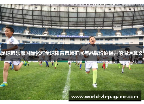 足球俱乐部国际化对全球体育市场扩展与品牌价值提升的深远意义